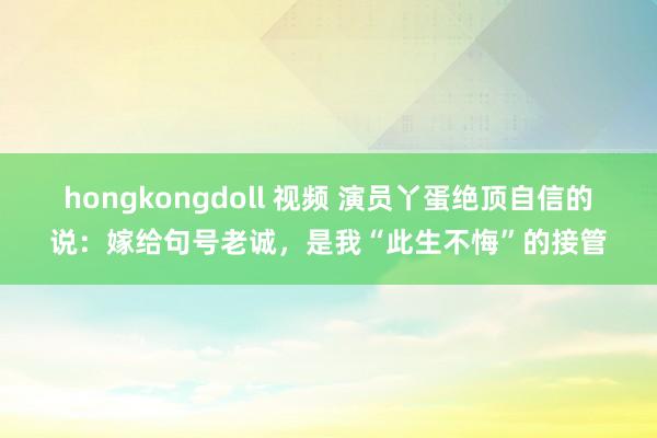 hongkongdoll 视频 演员丫蛋绝顶自信的说：嫁给句号老诚，是我“此生不悔”的接管