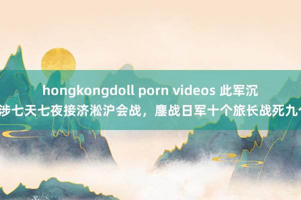 hongkongdoll porn videos 此军沉跋涉七天七夜接济淞沪会战，鏖战日军十个旅长战死九个！