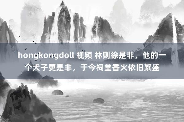 hongkongdoll 视频 林则徐是非，他的一个犬子更是非，于今祠堂香火依旧繁盛