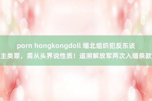 porn hongkongdoll 缅北组织犯反东谈主类罪，需从头界说性质！追溯解放军两次入缅条款