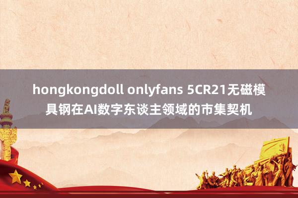 hongkongdoll onlyfans 5CR21无磁模具钢在AI数字东谈主领域的市集契机