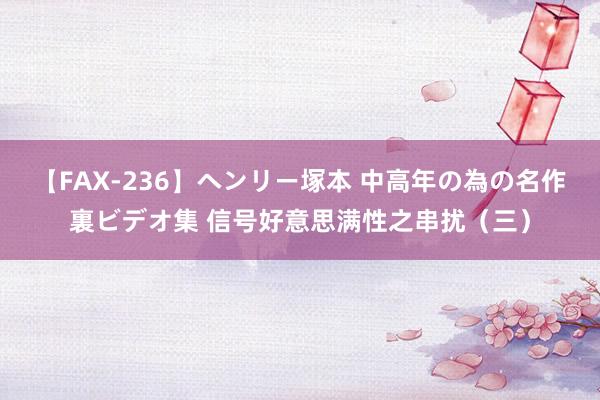 【FAX-236】ヘンリー塚本 中高年の為の名作裏ビデオ集 信号好意思满性之串扰（三）