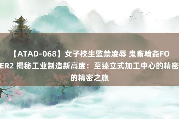 【ATAD-068】女子校生監禁凌辱 鬼畜輪姦FOREVER2 揭秘工业制造新高度：至臻立式加工中心的精密之旅