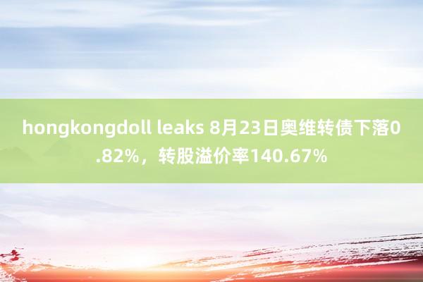 hongkongdoll leaks 8月23日奥维转债下落0.82%，转股溢价率140.67%