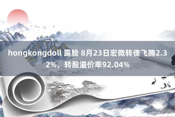 hongkongdoll 露脸 8月23日宏微转债飞腾2.32%，转股溢价率92.04%