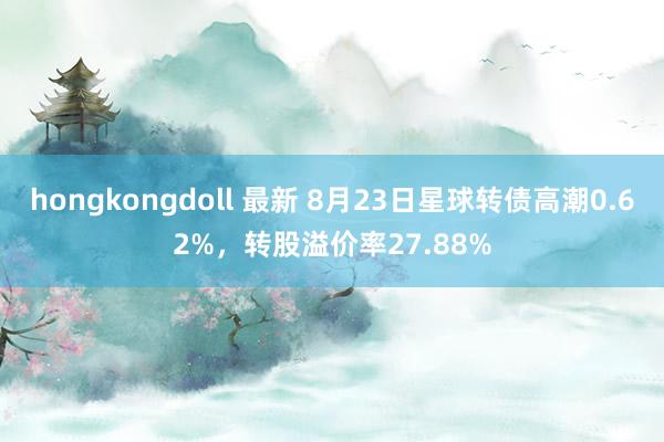 hongkongdoll 最新 8月23日星球转债高潮0.62%，转股溢价率27.88%