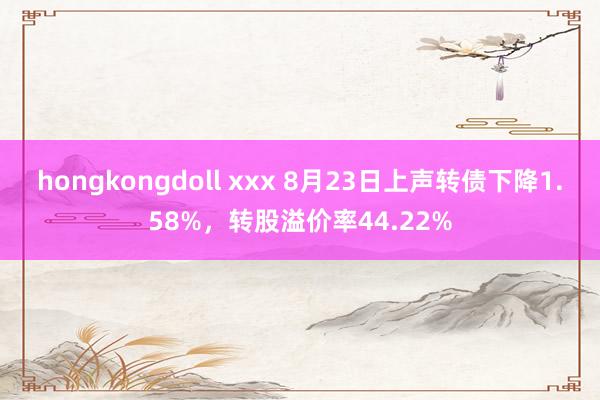 hongkongdoll xxx 8月23日上声转债下降1.58%，转股溢价率44.22%