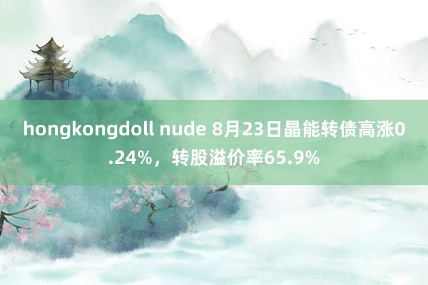 hongkongdoll nude 8月23日晶能转债高涨0.24%，转股溢价率65.9%