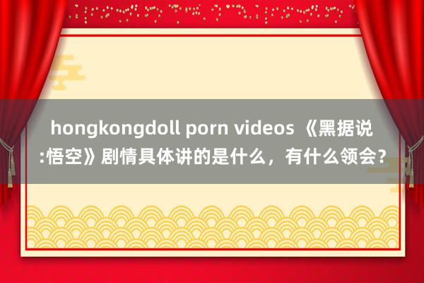 hongkongdoll porn videos 《黑据说:悟空》剧情具体讲的是什么，有什么领会？