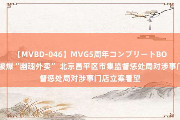 【MVBD-046】MVG5周年コンプリートBOX ゴールド 被爆“幽魂外卖” 北京昌平区市集监督惩处局对涉事门店立案看望