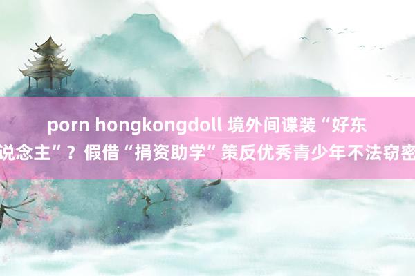 porn hongkongdoll 境外间谍装“好东说念主”？假借“捐资助学”策反优秀青少年不法窃密