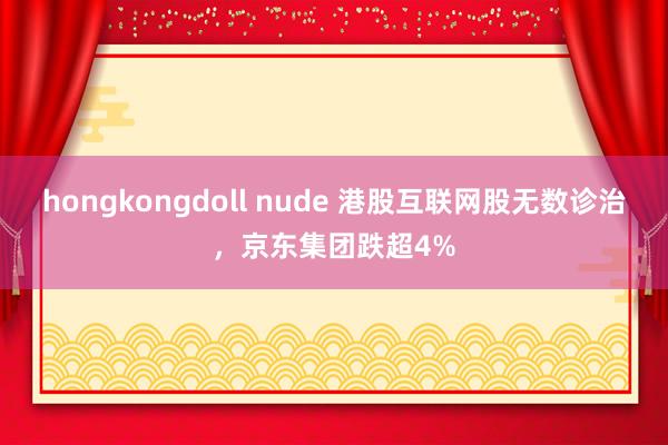 hongkongdoll nude 港股互联网股无数诊治，京东集团跌超4%