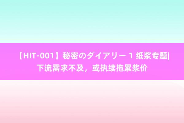 【HIT-001】秘密のダイアリー 1 纸浆专题|下流需求不及，或执续拖累浆价