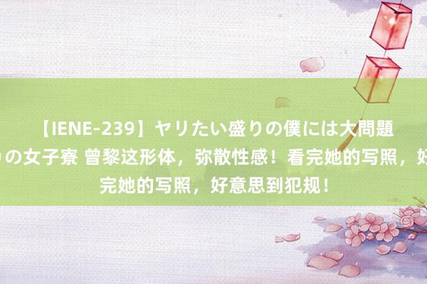 【IENE-239】ヤリたい盛りの僕には大問題！裸族ばかりの女子寮 曾黎这形体，弥散性感！看完她的写照，好意思到犯规！