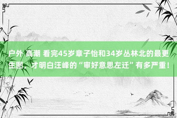 户外 高潮 看完45岁章子怡和34岁丛林北的最更生图，才明白汪峰的“审好意思左迁”有多严重！