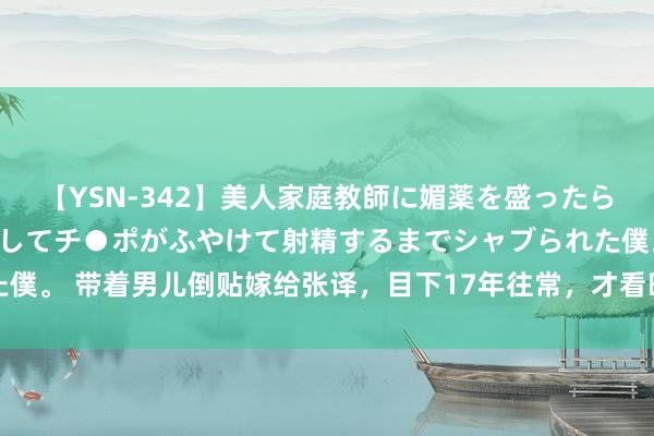 【YSN-342】美人家庭教師に媚薬を盛ったら、ドすけべぇ先生に豹変してチ●ポがふやけて射精するまでシャブられた僕。 带着男儿倒贴嫁给张译，目下17年往常，才看昭着她的聘任有多正确