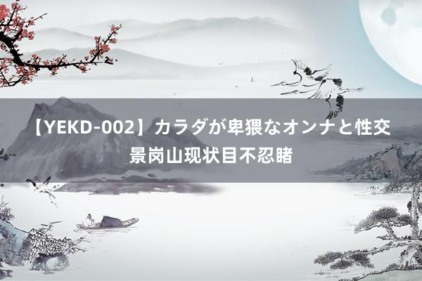 【YEKD-002】カラダが卑猥なオンナと性交 景岗山现状目不忍睹