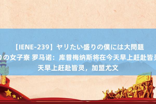 【IENE-239】ヤリたい盛りの僕には大問題！裸族ばかりの女子寮 罗马诺：库普梅纳斯将在今天早上赶赴皆灵，加盟尤文