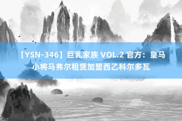 【YSN-346】巨乳家族 VOL.2 官方：皇马小将马弗尔租赁加盟西乙科尔多瓦