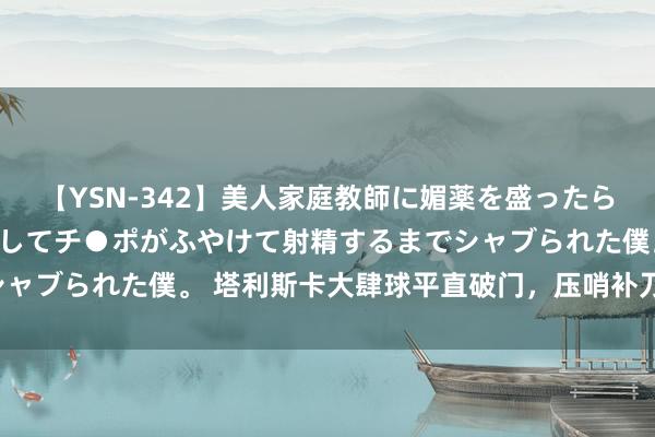 【YSN-342】美人家庭教師に媚薬を盛ったら、ドすけべぇ先生に豹変してチ●ポがふやけて射精するまでシャブられた僕。 塔利斯卡大肆球平直破门，压哨补刀完成双响！