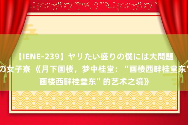 【IENE-239】ヤリたい盛りの僕には大問題！裸族ばかりの女子寮 《月下画楼，梦中桂堂：“画楼西畔桂堂东”的艺术之境》