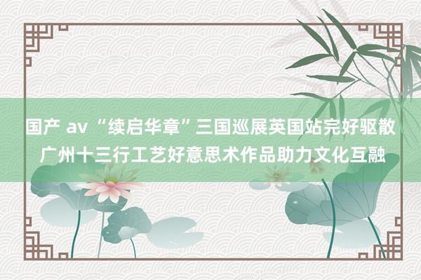 国产 av “续启华章”三国巡展英国站完好驱散 广州十三行工艺好意思术作品助力文化互融