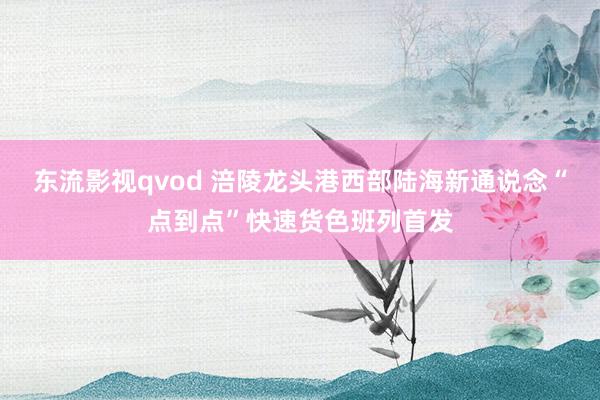 东流影视qvod 涪陵龙头港西部陆海新通说念“点到点”快速货色班列首发