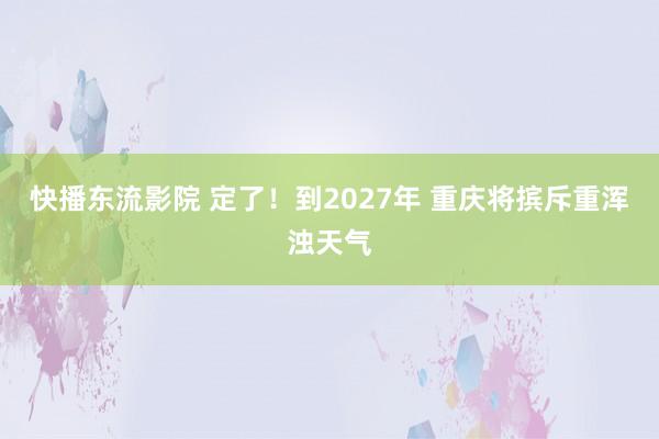 快播东流影院 定了！到2027年 重庆将摈斥重浑浊天气