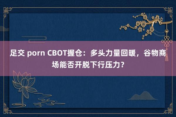 足交 porn CBOT握仓：多头力量回暖，谷物商场能否开脱下行压力？