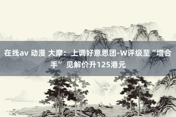 在线av 动漫 大摩：上调好意思团-W评级至“增合手” 见解价升125港元