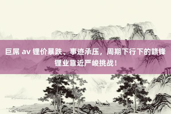 巨屌 av 锂价暴跌、事迹承压，周期下行下的赣锋锂业靠近严峻挑战！