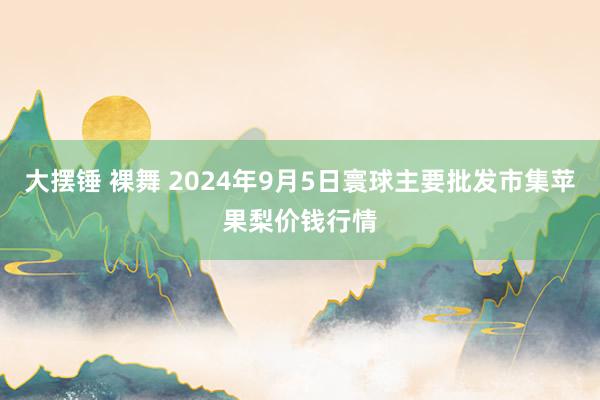 大摆锤 裸舞 2024年9月5日寰球主要批发市集苹果梨价钱行情