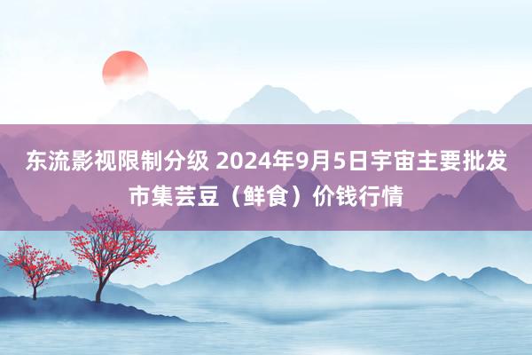 东流影视限制分级 2024年9月5日宇宙主要批发市集芸豆（鲜食）价钱行情