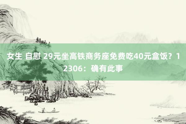 女生 自慰 29元坐高铁商务座免费吃40元盒饭？12306：确有此事