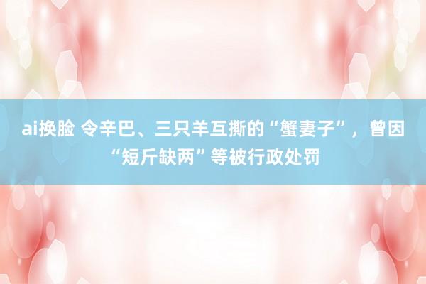 ai换脸 令辛巴、三只羊互撕的“蟹妻子”，曾因“短斤缺两”等被行政处罚