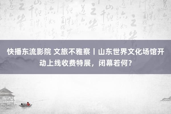 快播东流影院 文旅不雅察丨山东世界文化场馆开动上线收费特展，闭幕若何？