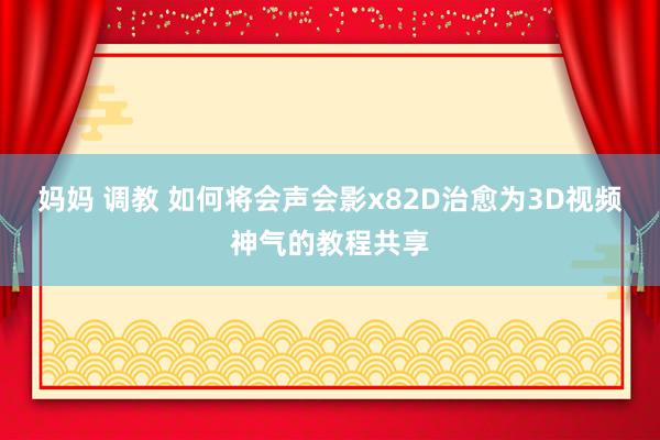 妈妈 调教 如何将会声会影x82D治愈为3D视频神气的教程共享