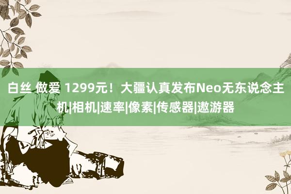 白丝 做爱 1299元！大疆认真发布Neo无东说念主机|相机|速率|像素|传感器|遨游器