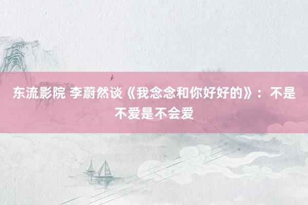 东流影院 李蔚然谈《我念念和你好好的》：不是不爱是不会爱