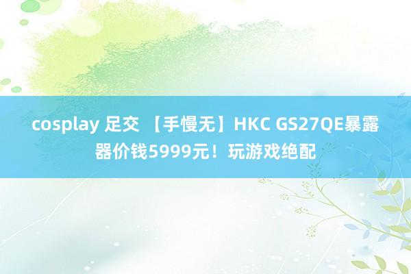 cosplay 足交 【手慢无】HKC GS27QE暴露器价钱5999元！玩游戏绝配