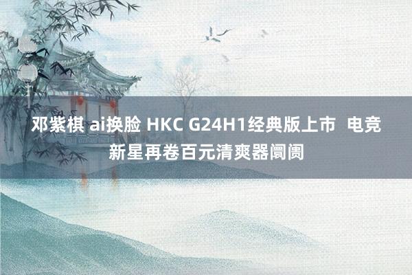 邓紫棋 ai换脸 HKC G24H1经典版上市  电竞新星再卷百元清爽器阛阓