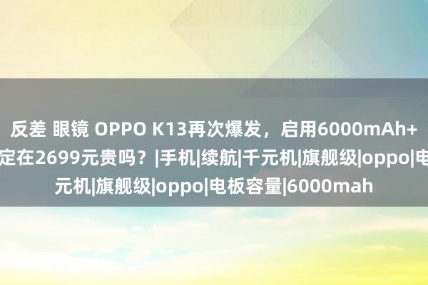 反差 眼镜 OPPO K13再次爆发，启用6000mAh+24GB+1TB组合，定在2699元贵吗？|手机|续航|千元机|旗舰级|oppo|电板容量|6000mah