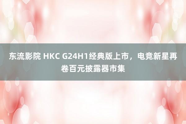 东流影院 HKC G24H1经典版上市，电竞新星再卷百元披露器市集