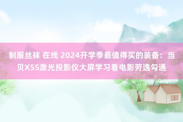 制服丝袜 在线 2024开学季最值得买的装备：当贝X5S激光投影仪大屏学习看电影劳逸勾通