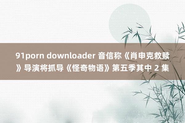 91porn downloader 音信称《肖申克救赎》导演将抓导《怪奇物语》第五季其中 2 集