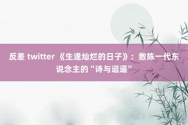 反差 twitter 《生逢灿烂的日子》：敷陈一代东说念主的“诗与迢遥”