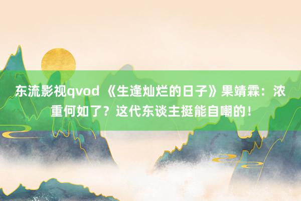 东流影视qvod 《生逢灿烂的日子》果靖霖：浓重何如了？这代东谈主挺能自嘲的！