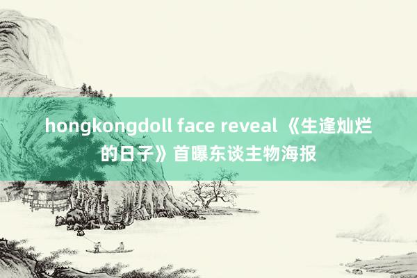 hongkongdoll face reveal 《生逢灿烂的日子》首曝东谈主物海报