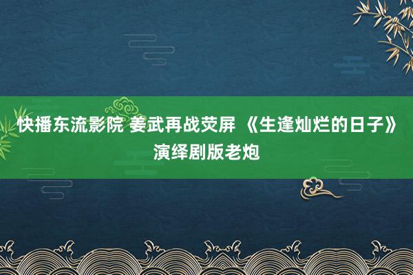 快播东流影院 姜武再战荧屏 《生逢灿烂的日子》演绎剧版老炮