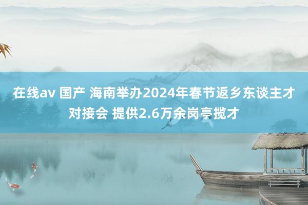 在线av 国产 海南举办2024年春节返乡东谈主才对接会 提供2.6万余岗亭揽才